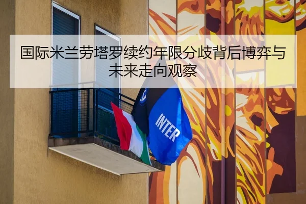国际米兰劳塔罗续约年限分歧背后博弈与未来走向观察