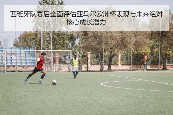 西班牙队赛后全面评估亚马尔欧洲杯表现与未来绝对核心成长潜力