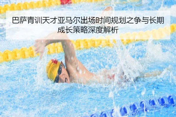 巴萨青训天才亚马尔出场时间规划之争与长期成长策略深度解析