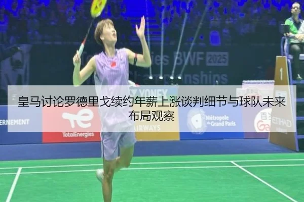 皇马讨论罗德里戈续约年薪上涨谈判细节与球队未来布局观察